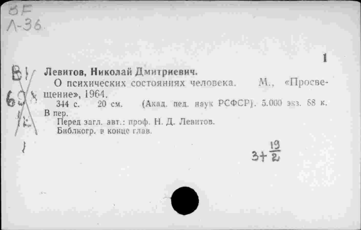 ﻿1
Левитов, Николай Дмитриевич.
О психических состояниях человека. М., «Просвещение», 1964.
344 с. 20 см. (Акад. пед. наук РСФСР),. 5.000 экз. 58 к. В пер.
Перед загл. авт.: проф. Н. Д. Левитов.
Библиогр. в конце глав.
2>+-
13